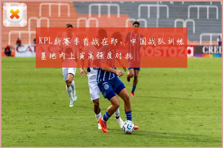 KPL新赛季首战在即，中国战队训练基地内上演高强度对抗