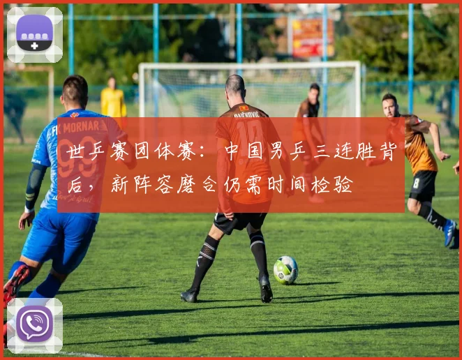 世乒赛团体赛:中国男乒三连胜背后,新阵容磨合仍需时间检验