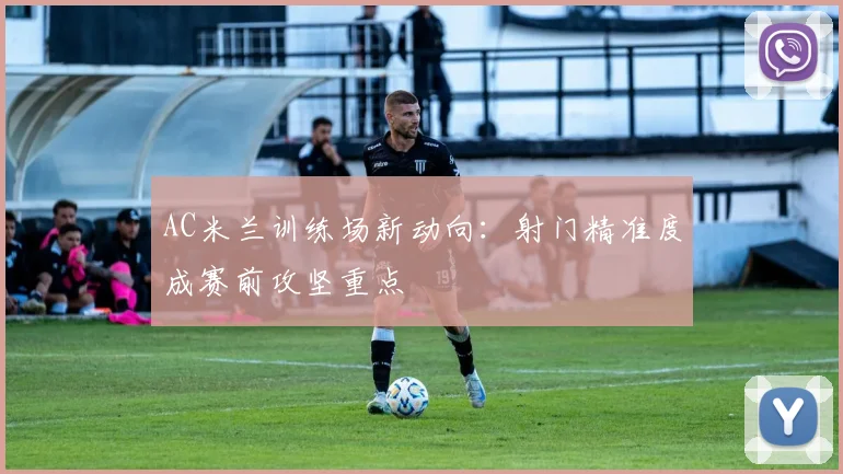 AC米兰训练场新动向:射门精准度成赛前攻坚重点