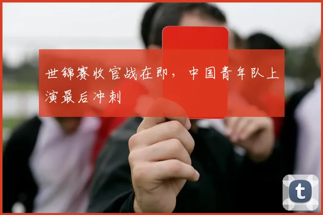 世锦赛收官战在即，中国青年队上演最后冲刺