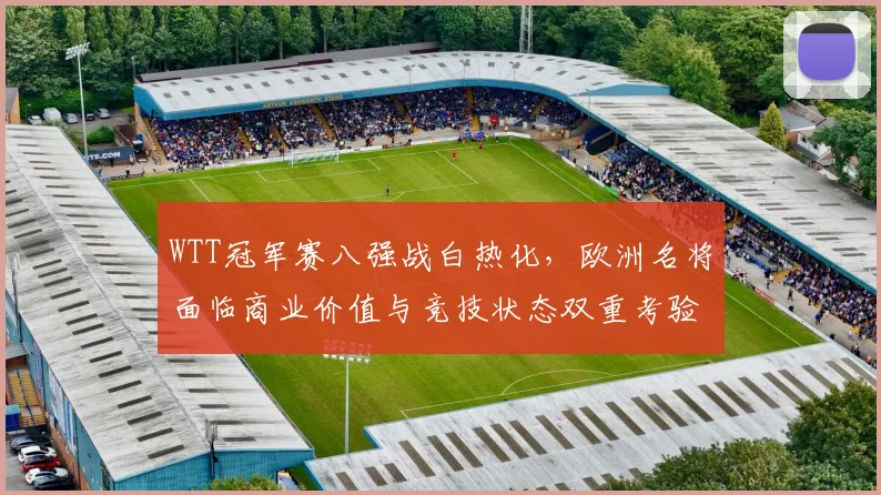 WTT冠军赛八强战白热化,欧洲名将面临商业价值与竞技状态双重考验