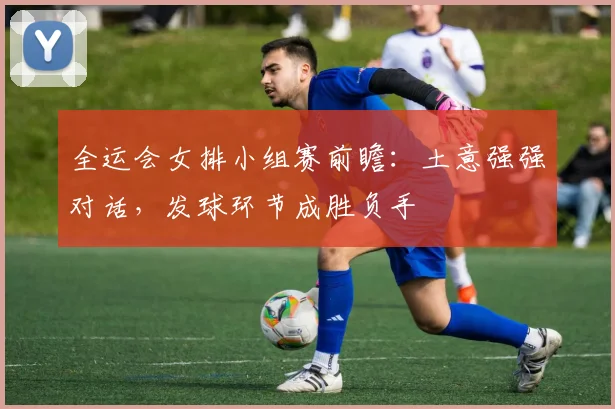 全运会女排小组赛前瞻：土意强强对话，发球环节成胜负手 - 搜狐体育
