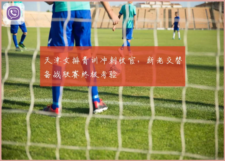 天津女排青训冲刺收官,新老交替备战联赛终极考验