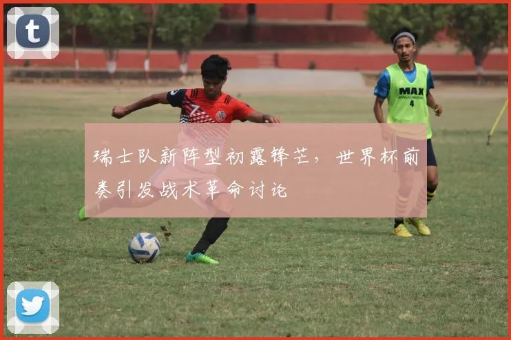 瑞士队新阵型初露锋芒,世界杯前奏引发战术革命讨论
