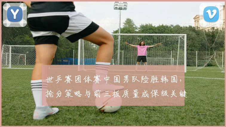 世乒赛团体赛中国男队险胜韩国,抢分策略与前三板质量成保级关键