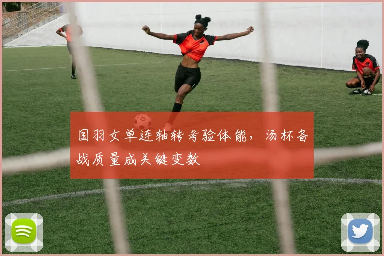 国羽女单连轴转考验体能，汤杯备战质量成关键变数 - 搜狐体育