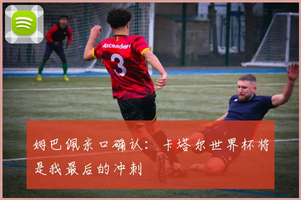 姆巴佩亲口确认:卡塔尔世界杯将是我最后的冲刺