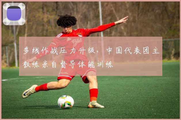 多线作战压力升级,中国代表团主教练亲自督导体能训练