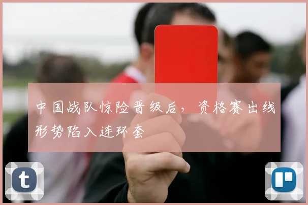 中国战队惊险晋级后,资格赛出线形势陷入连环套