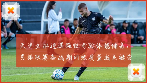 天津女排连遇强敌考验体能储备，男排联赛备战期训练质量成关键变量