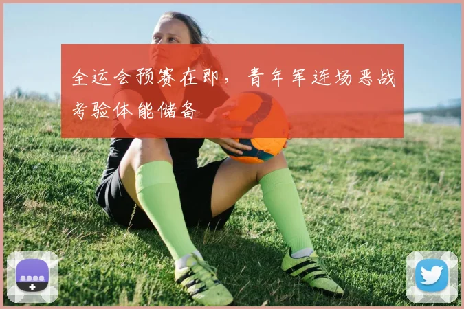 全运会预赛在即，青年军连场恶战考验体能储备 - 搜狐体育