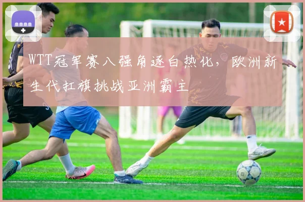 WTT冠军赛八强角逐白热化,欧洲新生代扛旗挑战亚洲霸主