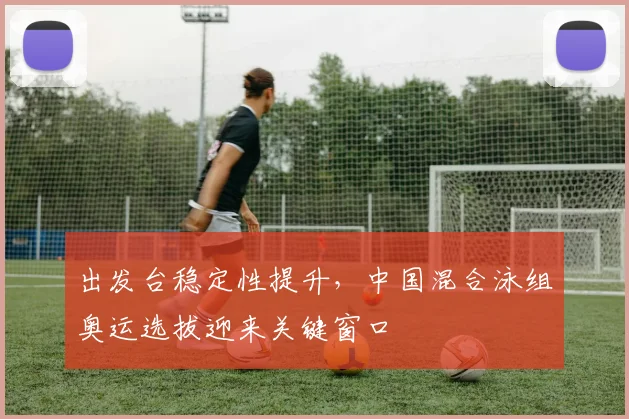 出发台稳定性提升,中国混合泳组奥运选拔迎来关键窗口