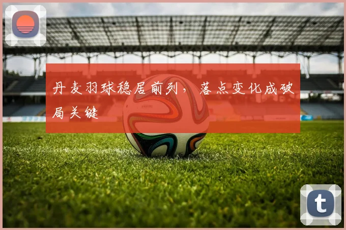 丹麦羽球稳居前列，落点变化成破局关键