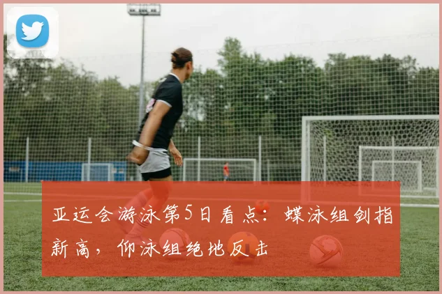 亚运会游泳第5日看点：蝶泳组剑指新高，仰泳组绝地反击