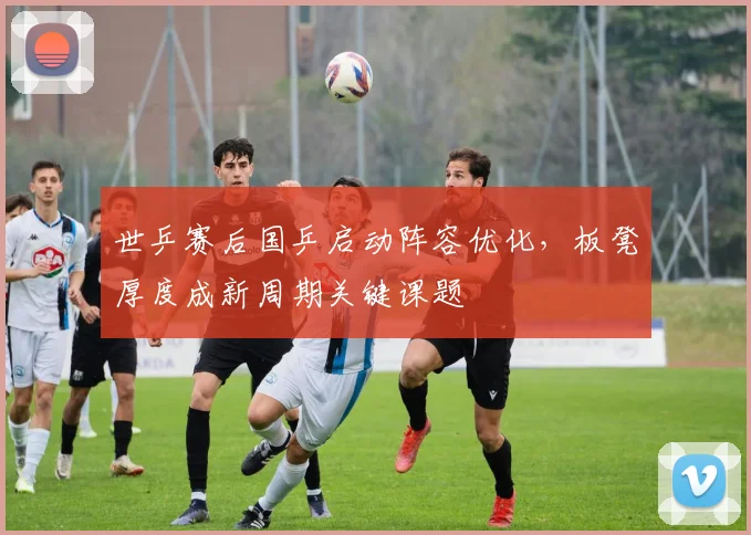 世乒赛后国乒启动阵容优化,板凳厚度成新周期关键课题