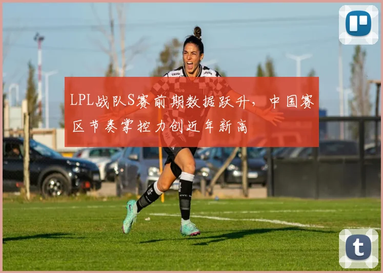 LPL战队S赛前期数据跃升,中国赛区节奏掌控力创近年新高