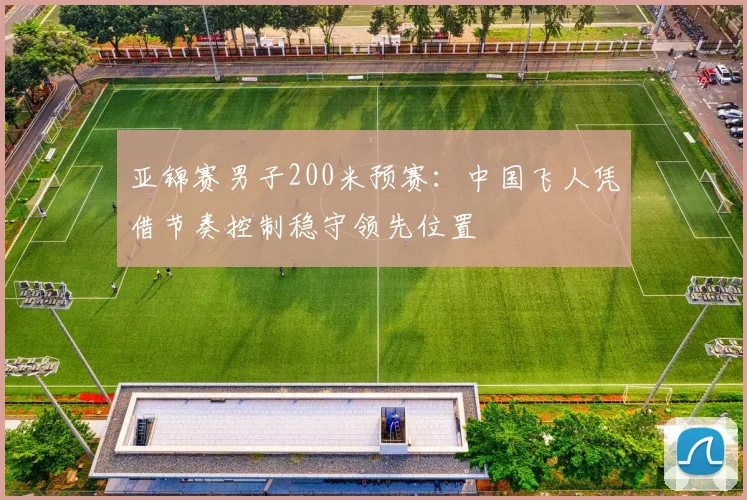 亚锦赛男子200米预赛:中国飞人凭借节奏控制稳守领先位置