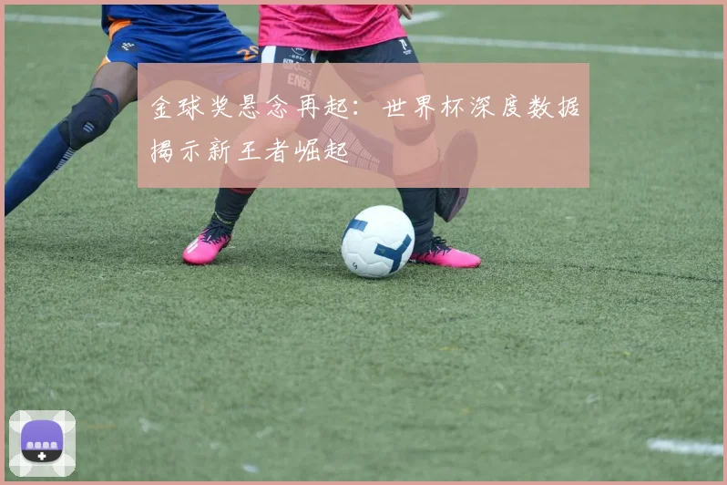 金球奖悬念再起:世界杯深度数据揭示新王者崛起