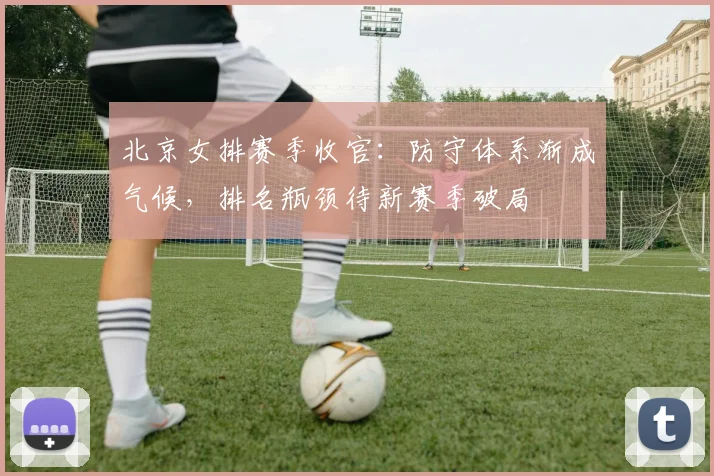 北京女排赛季收官：防守体系渐成气候，排名瓶颈待新赛季破局 - 搜狐体育