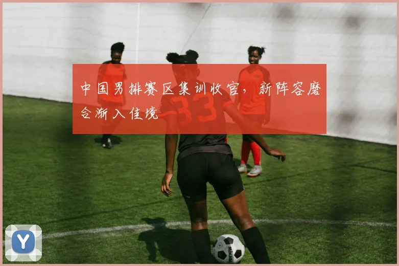 中国男排赛区集训收官，新阵容磨合渐入佳境