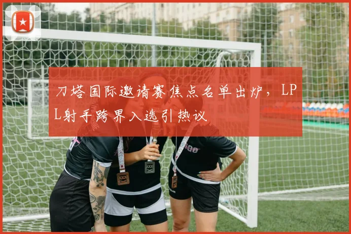 刀塔国际邀请赛焦点名单出炉，LPL射手跨界入选引热议 - 搜狐体育