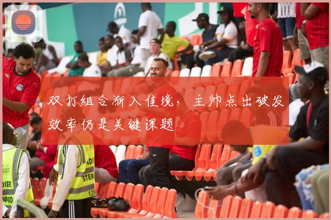双打组合渐入佳境，主帅点出破发效率仍是关键课题