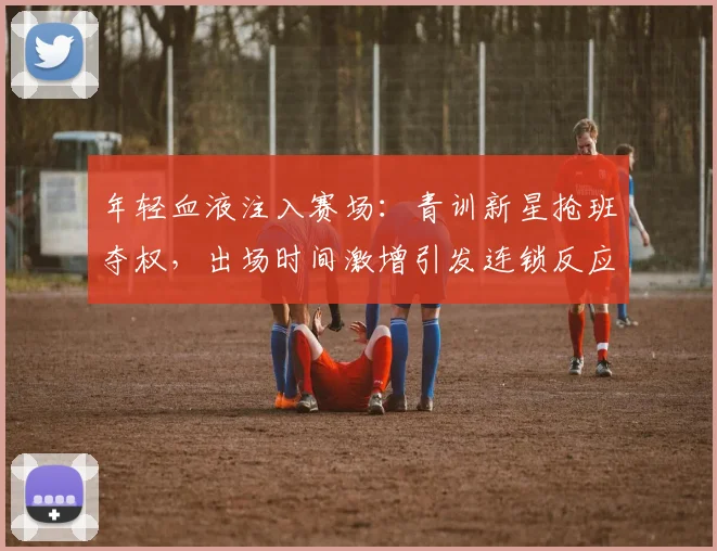 年轻血液注入赛场:青训新星抢班夺权,出场时间激增引发连锁反应