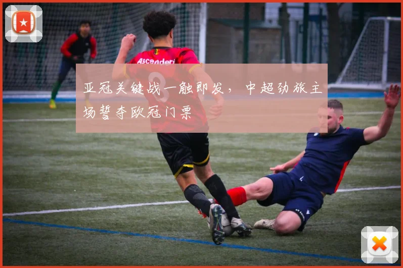 亚冠关键战一触即发,中超劲旅主场誓夺欧冠门票
