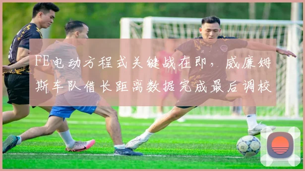 FE电动方程式关键战在即,威廉姆斯车队借长距离数据完成最后调校