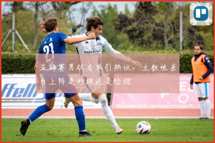 亚锦赛男双名单引热议，主教练亲自上阵是妙棋还是险招