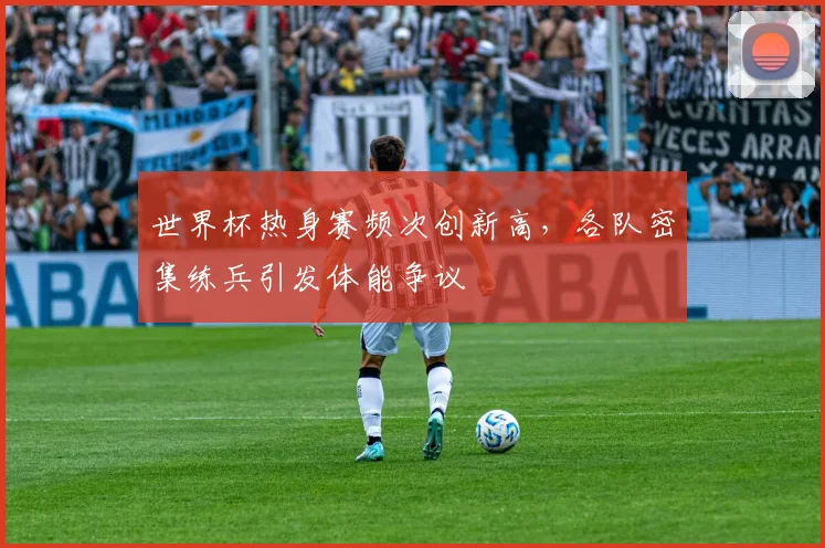 世界杯热身赛频次创新高,各队密集练兵引发体能争议