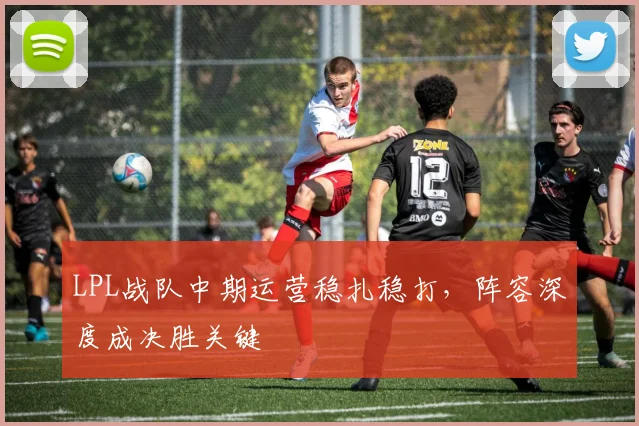 LPL战队中期运营稳扎稳打,阵容深度成决胜关键