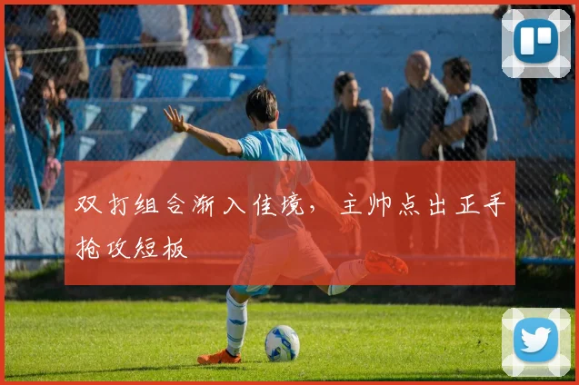 双打组合渐入佳境，主帅点出正手抢攻短板 - 搜狐体育