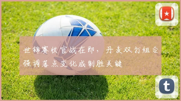 世锦赛收官战在即,丹麦双打组合强调落点变化成制胜关键