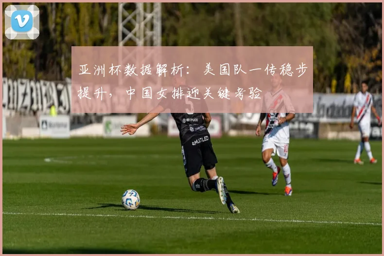 亚洲杯数据解析:美国队一传稳步提升,中国女排迎关键考验