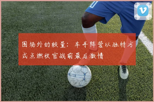围场外的较量：车手阵营以独特方式点燃收官战前最后激情 - 搜狐体育