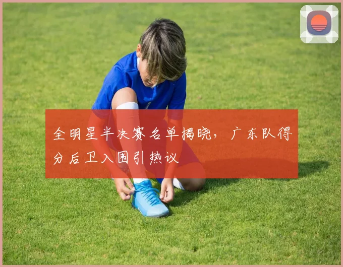 全明星半决赛名单揭晓,广东队得分后卫入围引热议