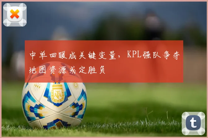 中单回暖成关键变量,KPL强队争夺地图资源或定胜负