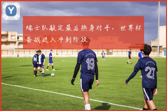 瑞士队敲定最后热身对手,世界杯备战进入冲刺阶段