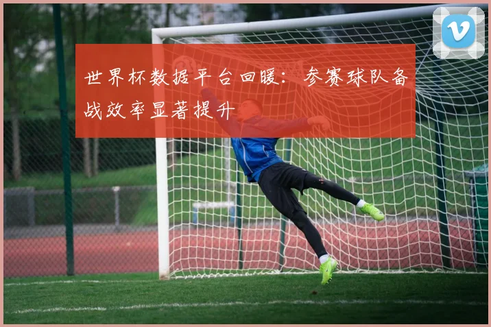 世界杯数据平台回暖:参赛球队备战效率显著提升