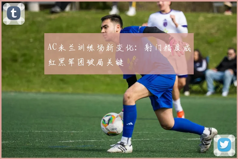 AC米兰训练场新变化:射门精度成红黑军团破局关键